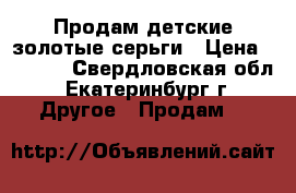 Продам детские золотые серьги › Цена ­ 2 500 - Свердловская обл., Екатеринбург г. Другое » Продам   